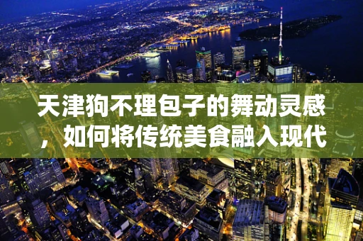 天津狗不理包子的舞动灵感，如何将传统美食融入现代舞蹈编创？