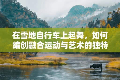 在雪地自行车上起舞，如何编创融合运动与艺术的独特舞蹈？