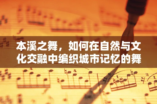 本溪之舞，如何在自然与文化交融中编织城市记忆的舞蹈？