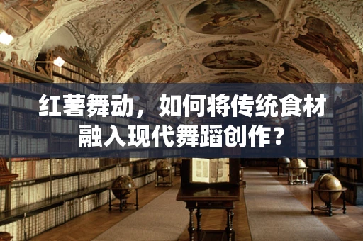 红薯舞动，如何将传统食材融入现代舞蹈创作？