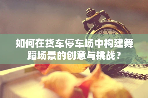 如何在货车停车场中构建舞蹈场景的创意与挑战？