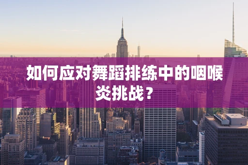 如何应对舞蹈排练中的咽喉炎挑战？