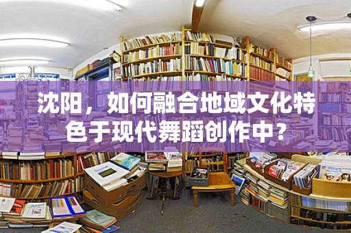 沈阳，如何融合地域文化特色于现代舞蹈创作中？