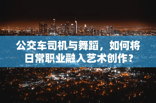 公交车司机与舞蹈，如何将日常职业融入艺术创作？