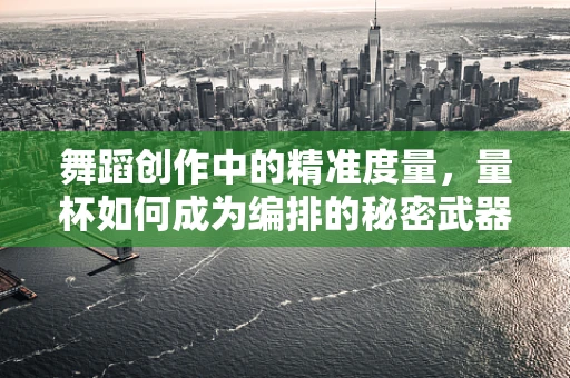 舞蹈创作中的精准度量，量杯如何成为编排的秘密武器？