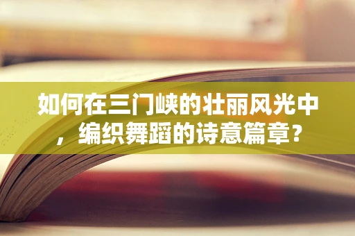 如何在三门峡的壮丽风光中，编织舞蹈的诗意篇章？