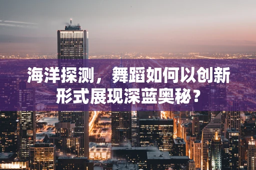 海洋探测，舞蹈如何以创新形式展现深蓝奥秘？