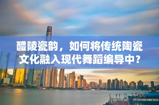 醴陵瓷韵，如何将传统陶瓷文化融入现代舞蹈编导中？