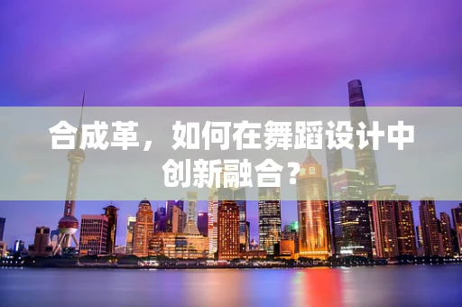 合成革，如何在舞蹈设计中创新融合？
