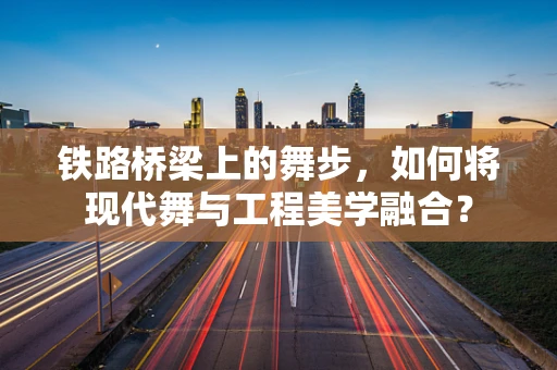 铁路桥梁上的舞步，如何将现代舞与工程美学融合？