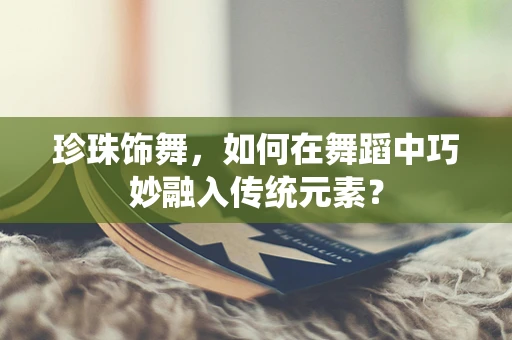 珍珠饰舞，如何在舞蹈中巧妙融入传统元素？