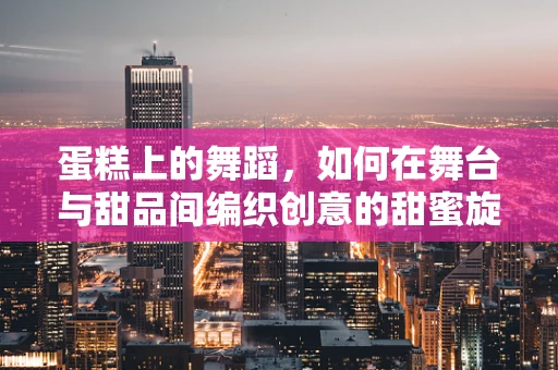 蛋糕上的舞蹈，如何在舞台与甜品间编织创意的甜蜜旋律？