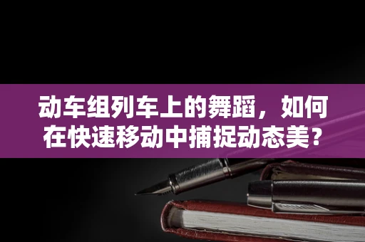 动车组列车上的舞蹈，如何在快速移动中捕捉动态美？