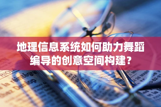 地理信息系统如何助力舞蹈编导的创意空间构建？