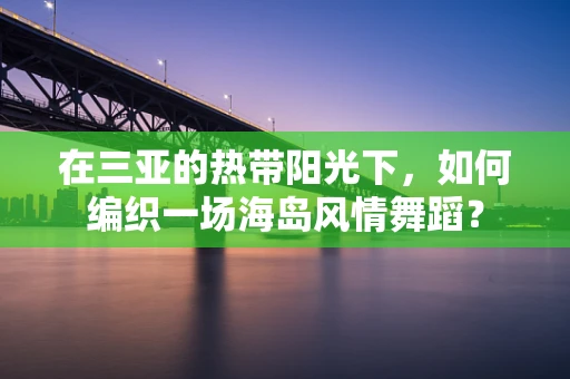 在三亚的热带阳光下，如何编织一场海岛风情舞蹈？