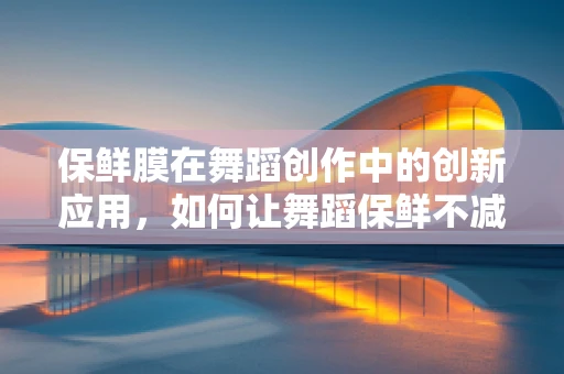 保鲜膜在舞蹈创作中的创新应用，如何让舞蹈保鲜不减分？