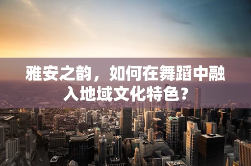 雅安之韵，如何在舞蹈中融入地域文化特色？