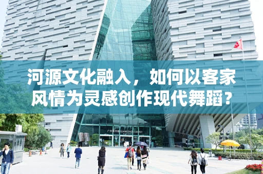 河源文化融入，如何以客家风情为灵感创作现代舞蹈？
