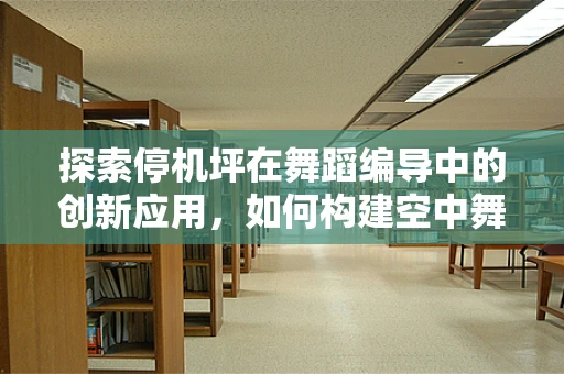 探索停机坪在舞蹈编导中的创新应用，如何构建空中舞台的视觉奇观？