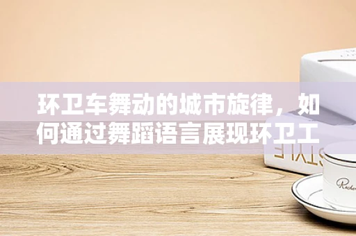 环卫车舞动的城市旋律，如何通过舞蹈语言展现环卫工人的辛勤与美？