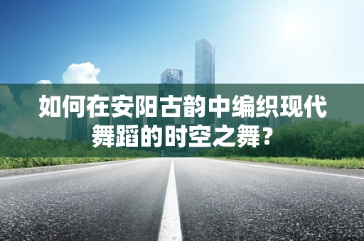 如何在安阳古韵中编织现代舞蹈的时空之舞？