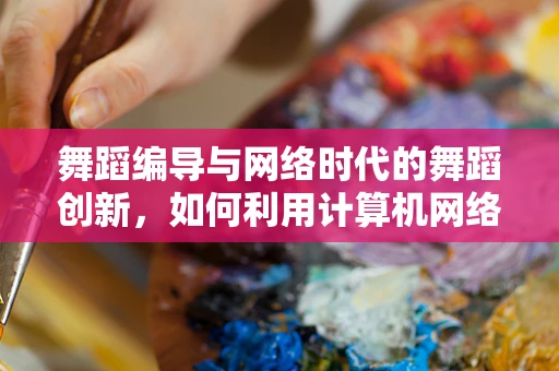 舞蹈编导与网络时代的舞蹈创新，如何利用计算机网络提升编创效率？