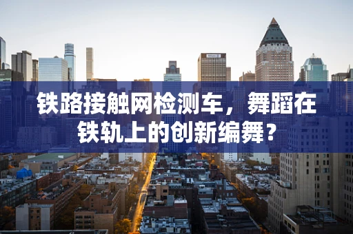 铁路接触网检测车，舞蹈在铁轨上的创新编舞？