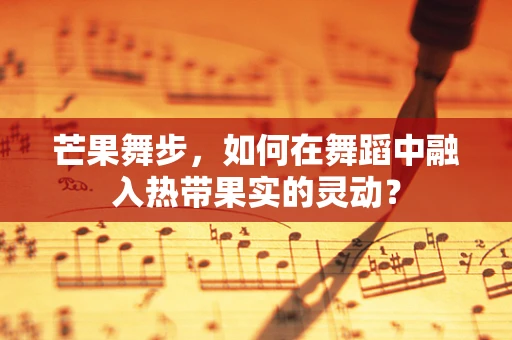 芒果舞步，如何在舞蹈中融入热带果实的灵动？