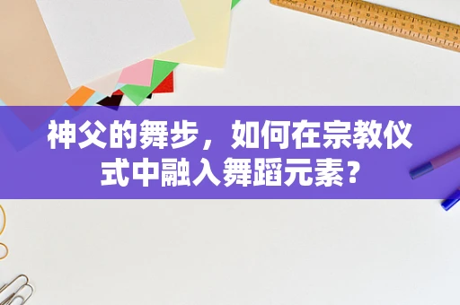 神父的舞步，如何在宗教仪式中融入舞蹈元素？
