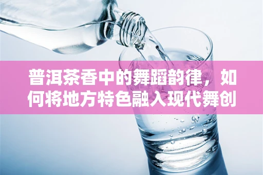 普洱茶香中的舞蹈韵律，如何将地方特色融入现代舞创作？
