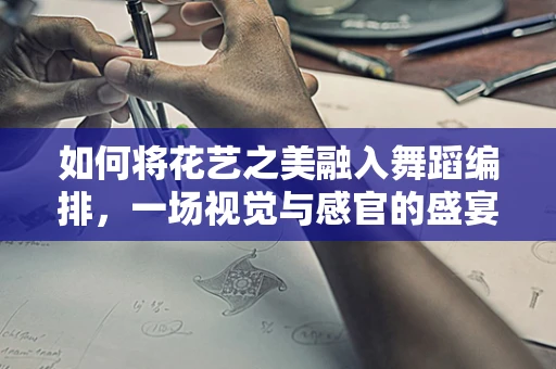 如何将花艺之美融入舞蹈编排，一场视觉与感官的盛宴