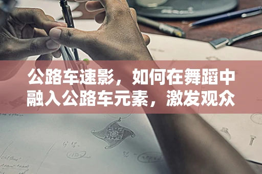 公路车速影，如何在舞蹈中融入公路车元素，激发观众速度与激情的共鸣？