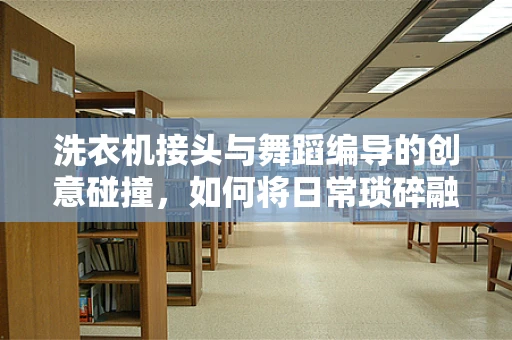 洗衣机接头与舞蹈编导的创意碰撞，如何将日常琐碎融入艺术表演？