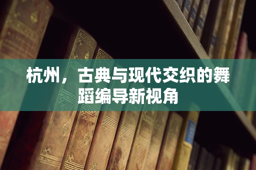 杭州，古典与现代交织的舞蹈编导新视角
