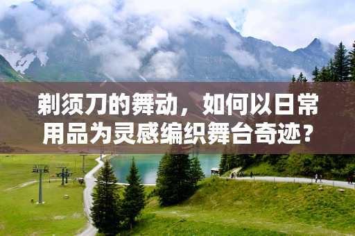 剃须刀的舞动，如何以日常用品为灵感编织舞台奇迹？