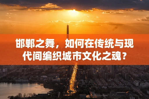 邯郸之舞，如何在传统与现代间编织城市文化之魂？