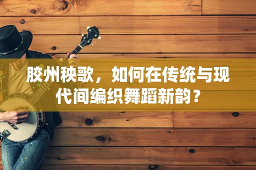 胶州秧歌，如何在传统与现代间编织舞蹈新韵？