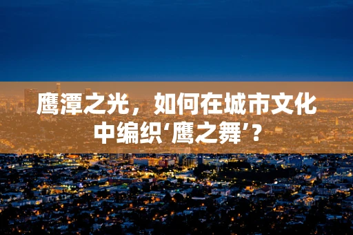 鹰潭之光，如何在城市文化中编织‘鹰之舞’？