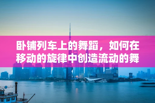 卧铺列车上的舞蹈，如何在移动的旋律中创造流动的舞台？
