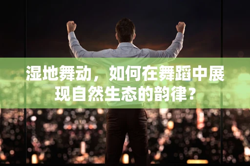 湿地舞动，如何在舞蹈中展现自然生态的韵律？