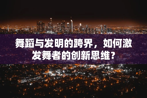 舞蹈与发明的跨界，如何激发舞者的创新思维？