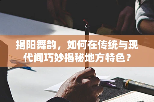 揭阳舞韵，如何在传统与现代间巧妙揭秘地方特色？