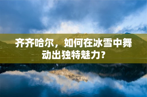 齐齐哈尔，如何在冰雪中舞动出独特魅力？