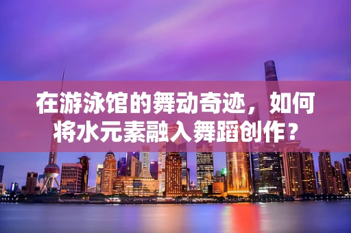 在游泳馆的舞动奇迹，如何将水元素融入舞蹈创作？