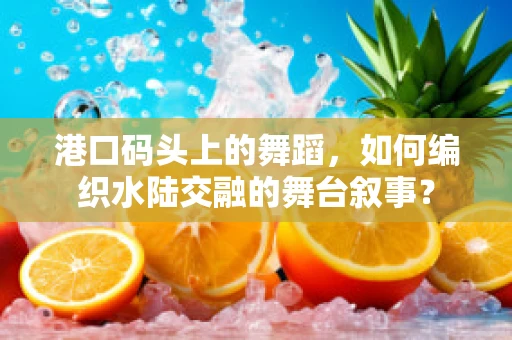 港口码头上的舞蹈，如何编织水陆交融的舞台叙事？