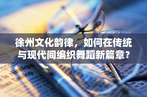 徐州文化韵律，如何在传统与现代间编织舞蹈新篇章？