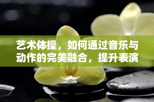 艺术体操，如何通过音乐与动作的完美融合，提升表演的感染力？