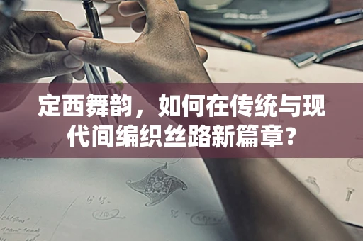 定西舞韵，如何在传统与现代间编织丝路新篇章？
