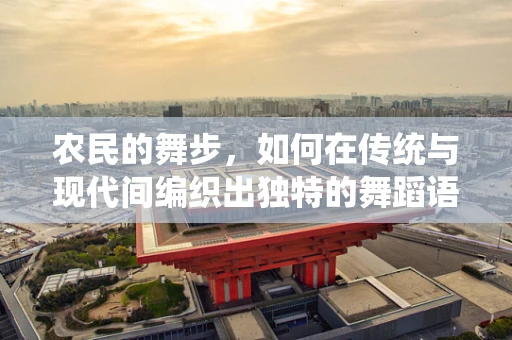 农民的舞步，如何在传统与现代间编织出独特的舞蹈语言？