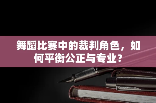 舞蹈比赛中的裁判角色，如何平衡公正与专业？